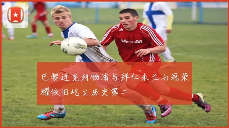 巴黎连克利物浦与拜仁米兰七冠荣耀依旧屹立历史第二