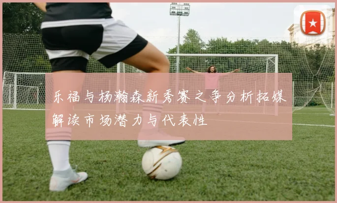 乐福与杨瀚森新秀赛之争分析拓媒解读市场潜力与代表性