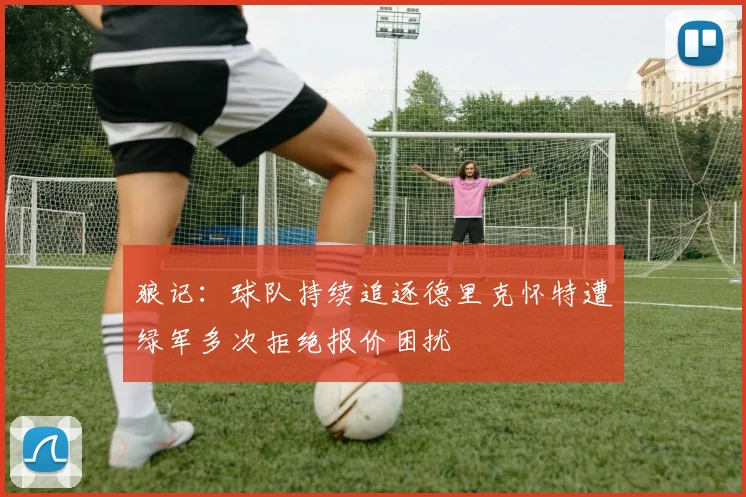 狼记：球队持续追逐德里克怀特遭绿军多次拒绝报价困扰