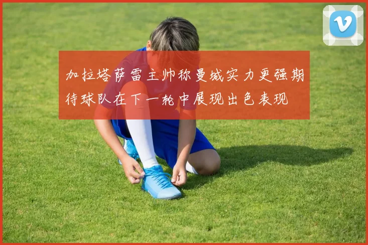 加拉塔萨雷主帅称曼城实力更强期待球队在下一轮中展现出色表现