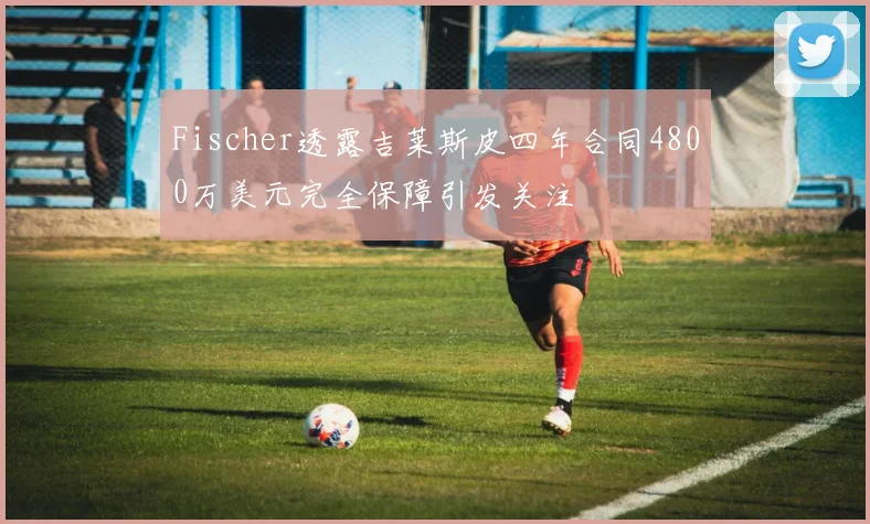 Fischer透露吉莱斯皮四年合同4800万美元完全保障引发关注