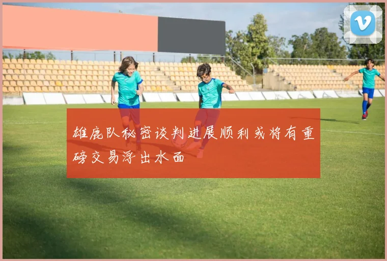雄鹿队秘密谈判进展顺利或将有重磅交易浮出水面
