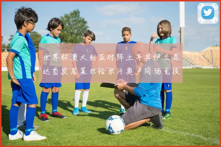 世界杯澳大利亚对阵土耳其伊兰昆达首发居莱尔恰尔汗奥卢同场竞技