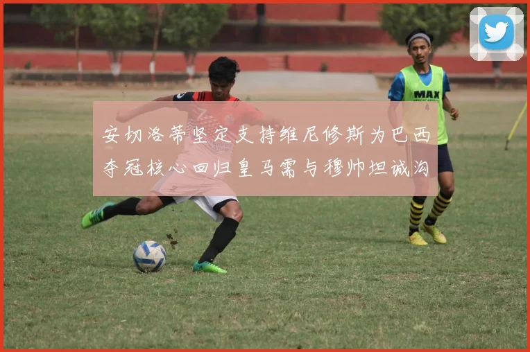 安切洛蒂坚定支持维尼修斯为巴西夺冠核心回归皇马需与穆帅坦诚沟通