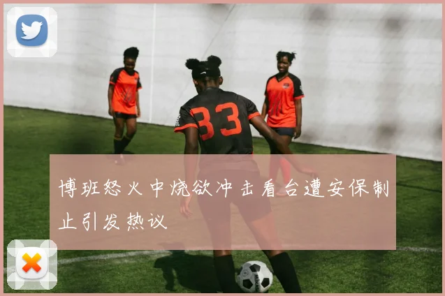 博班怒火中烧欲冲击看台遭安保制止引发热议