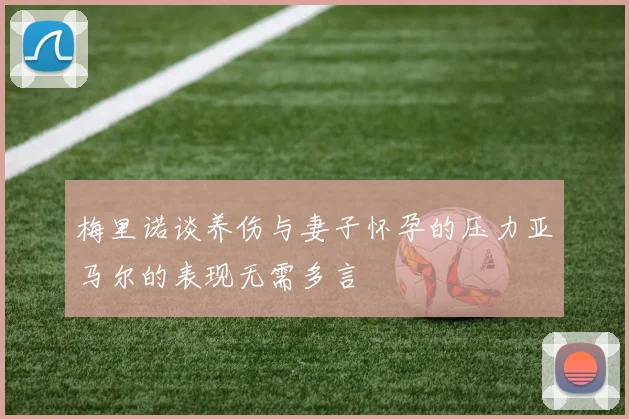 梅里诺谈养伤与妻子怀孕的压力亚马尔的表现无需多言