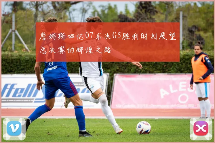 詹姆斯回忆07东决G5胜利时刻展望总决赛的辉煌之路