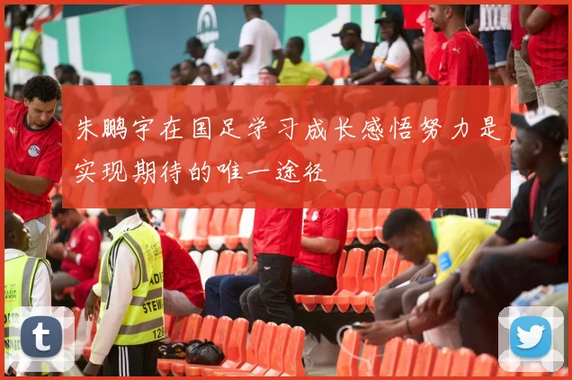朱鹏宇在国足学习成长感悟努力是实现期待的唯一途径