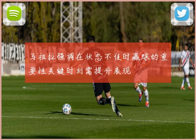马祖拉强调在状态不佳时赢球的重要性关键时刻需提升表现