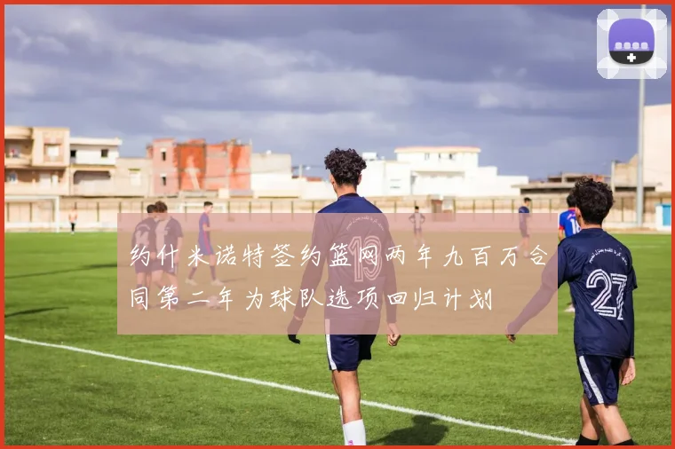 约什米诺特签约篮网两年九百万合同第二年为球队选项回归计划