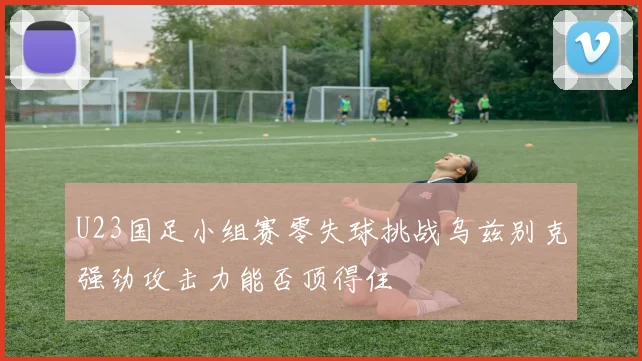 U23国足小组赛零失球挑战乌兹别克强劲攻击力能否顶得住